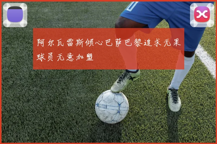 阿尔瓦雷斯倾心巴萨巴黎追求无果球员无意加盟
