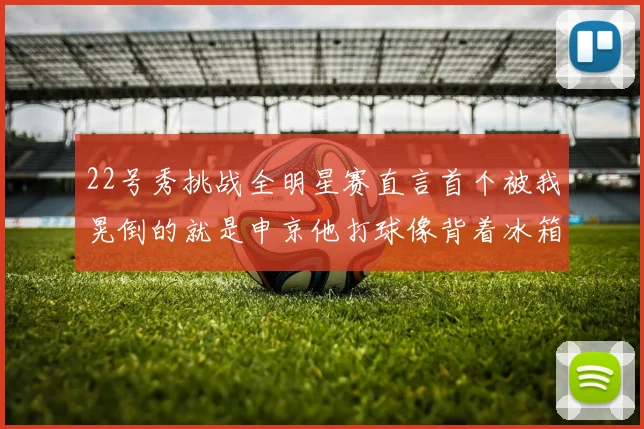 22号秀挑战全明星赛直言首个被我晃倒的就是申京他打球像背着冰箱一样笨重