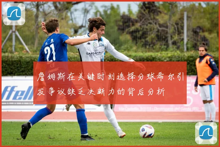 詹姆斯在关键时刻选择分球希尔引发争议缺乏决断力的背后分析