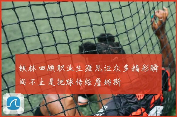 铁林回顾职业生涯见证众多精彩瞬间不止是把球传给詹姆斯