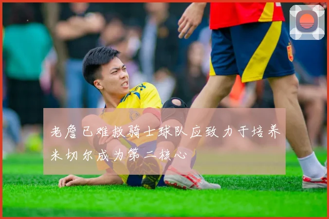 老詹已难救骑士球队应致力于培养米切尔成为第二核心