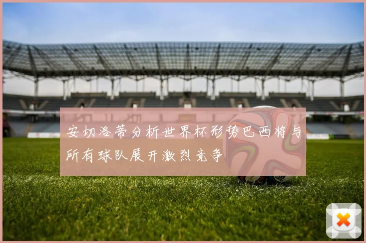 安切洛蒂分析世界杯形势巴西将与所有球队展开激烈竞争