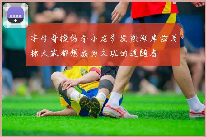 字母哥模仿李小龙引发热潮库兹马称大家都想成为文班的追随者