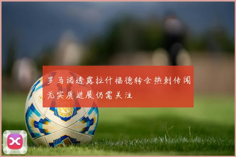 罗马诺透露拉什福德转会热刺传闻无实质进展仍需关注