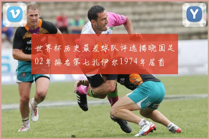 世界杯历史最差球队评选揭晓国足02年排名第七扎伊尔1974年居首