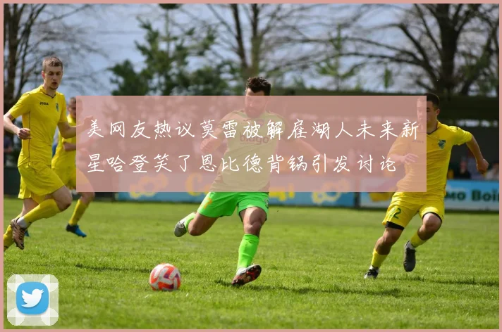 美网友热议莫雷被解雇湖人未来新星哈登笑了恩比德背锅引发讨论