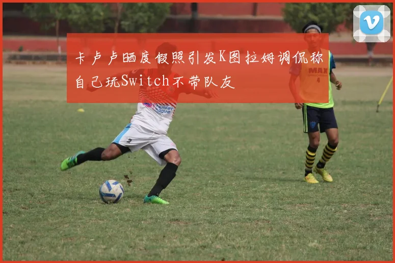 卡卢卢晒度假照引发K图拉姆调侃称自己玩Switch不带队友