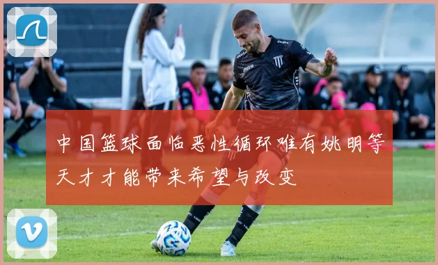 中国篮球面临恶性循环唯有姚明等天才才能带来希望与改变