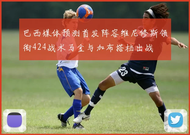 巴西媒体预测首发阵容维尼修斯领衔424战术马金与加布搭档出战