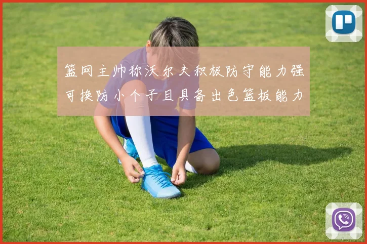 篮网主帅称沃尔夫积极防守能力强可换防小个子且具备出色篮板能力
