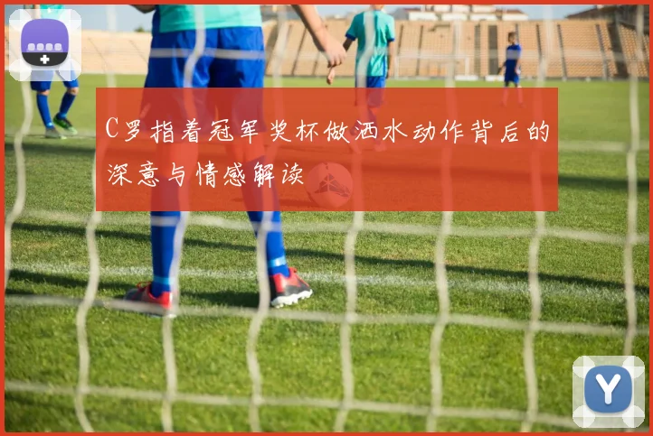 C罗指着冠军奖杯做洒水动作背后的深意与情感解读